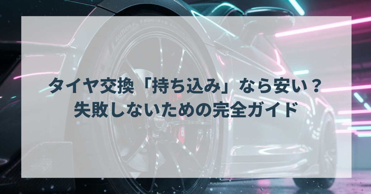 タイヤ交換「持ち込み」なら安い？失敗しないための完全ガイド